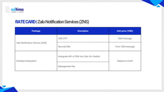 RATECARD|ZaloNotificationServices(ZNS)
Package Discription Unit price (VND)
Zalo Notification Service (ZNS)
ZNS OTP 300/message
Normal ZNS From 200/message
Develop/intergration
Intergrate API of ZNS into Zalo OA chatbot
Depend on brief
Management fee
 