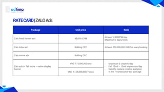 RATECARD|ZALOAds
Package Unit price Note
Zalo Feed Banner ads 45,000/CPM
At least 1,500CPM/day
Maximum 3 days/week
Zalo Inbox ad Bidding CPC At least 200,000,000 VND for every booking
Zalo native ads Bidding CPC
Zalo ads in Tab more – native display
banner
VND 175,000,000/day - Maximum 3 creative/day
- Est’ 12mil – 15mil impression/day
- Need to replace creative everyday
in the 7-consecutive-day package
VND 1,125,000,000/7 days
 