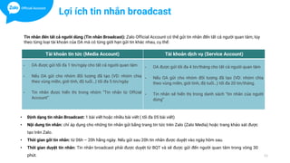 11
Tài khoản tin tức (Media Account) Tài khoản dịch vụ (Service Account)
- OA được gửi tối đa 1 tin/ngày cho tất cả người quan tâm
- Nếu OA gửi cho nhóm đối tượng đã tạo (VD: nhóm chia
theo vùng miền, giới tính, độ tuổi…) tối đa 5 tin/ngày
- Tin nhắn được hiển thị trong nhóm “Tin nhắn từ Offcial
Account”
- OA được gửi tối đa 4 tin/tháng cho tất cả người quan tâm
- Nếu OA gửi cho nhóm đối tượng đã tạo (VD: nhóm chia
theo vùng miền, giới tính, độ tuổi…) tối đa 20 tin/tháng.
- Tin nhắn sẽ hiển thị trong danh sách ”tin nhắn của người
dùng”
Tin nhắn đến tất cả người dùng (Tin nhắn Broadcast): Zalo Official Account có thể gửi tin nhắn đến tất cả người quan tâm, tùy
theo từng loại tài khoản của OA mà có từng giới hạn gửi tin khác nhau, cụ thể:
Lợi ích tin nhắn broadcast
• Định dạng tin nhắn Broadcast: 1 bài viết hoặc nhiều bài viết ( tối đa 05 bài viết)
• Nội dung tin nhắn: chỉ áp dụng cho những tin nhắn gửi bằng trang tin tức trên Zalo (Zalo Media) hoặc trang khảo sát được
tạo trên Zalo.
• Thời gian gởi tin nhắn: từ 06h – 20h hằng ngày. Nếu gửi sau 20h tin nhắn được duyệt vào ngày hôm sau.
• Thời gian duyệt tin nhắn: Tin nhắn broadcast phải được duyệt từ BQT và sẽ được gửi đến người quan tâm trong vòng 30
phút.
 