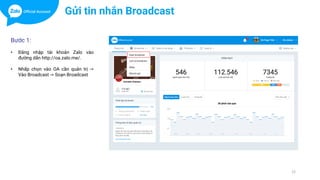 12
Bước 1:
• Đăng nhập tài khoản Zalo vào
đường dẫn http://oa.zalo.me/.
• Nhấp chọn vào OA cần quản trị ->
Vào Broadcast -> Soạn Broadcast
Gửi tin nhắn Broadcast
 