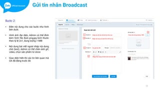 13
Bước 2:
• Điền nội dung cho các bước như hình
bên dưới.
• Hình ảnh đại diện, Admin có thể đính
kèm hình file đuôi png,jpg kích thước
theo tỷ lệ 2x1, dung lượng <1MB
• Nội dung bài viết ngoài nhập nội dung
chữ (text), Admin có thể chèn ảnh gif,
video, chọn sản phẩm từ store
• Giao diện hiển thi các tin liên quan mà
OA đã đăng trước đó
Gửi tin nhắn Broadcast
 