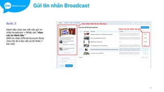 14
Bước 3:
Đánh dấu chọn bài viết cần gửi tin
nhắn broadcast -> Nhấp vào “chọn
các tin đánh dấu “
(Mỗi tin nhắn Official Account được
chọn tối đa 5 bài viết và tối thiểu 1
bài viết)
Gửi tin nhắn Broadcast
 