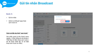 16
Bước 5:
• Gửi tin nhắn
• Admin có thể gửi ngay hoặc
xem trước tin
Gửi tin nhắn Broadcast
Cách cài đặt cấu hình “xem trước”
Vào phần quản lý trên thanh menu
ngang -> Chọn thông tin tài khoản->
Thiết lập số điện thoại xem trước (
tối đa được thiết lập 10 số điện
thoại xem trước tin nhắn)
 
