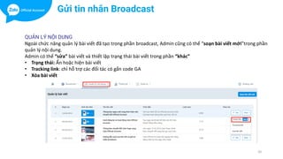 20
Gửi tin nhắn Broadcast
QUẢN LÝ NỘI DUNG
Ngoài chức năng quản lý bài viết đã tạo trong phần broadcast, Admin cũng có thể “soạn bài viết mới”trong phần
quản lý nội dung.
Admin có thể “sửa” bài viết và thiết lập trạng thái bài viết trong phần “khác”
• Trạng thái: Ẩn hoặc hiện bài viết
• Tracking link: chỉ hỗ trợ các đối tác có gắn code GA
• Xóa bài viết
 