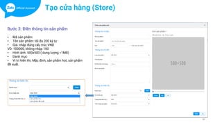 30
Tạo cửa hàng (Store)
Bước 3: Điền thông tin sản phẩm
• Mã sản phẩm
• Tên sản phẩm: tối đa 200 ký tự
• Giá: nhập đúng cấu trúc VND
VD: 100000, không nhập 100
• Hình ảnh: 500x500 ( dung lượng <1MB)
• Danh mục
• Vi trí hiển thị: Mặc định, sản phẩm hot, sản phẩm
đề xuất.
 