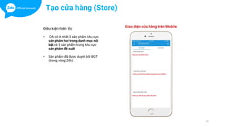 31
Tạo cửa hàng (Store)
Điều kiện hiển thị:
• OA có ít nhất 3 sản phẩm khu vực
sản phẩm hot trong danh mục nổi
bật và 5 sản phẩm trong khu vực
sản phẩm đề xuất
• Sản phẩm đã được duyệt bởi BQT
(trong vòng 24h)
 