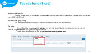 33
Tạo cửa hàng (Store)
Hiển thị sản phẩm:
Quản lý các sản phẩm đã đăng ký khu vực hiển thị khi đăng sản phẩm hoặc có thể thiết lập thêm sản phẩm vào các khu
vực nổi bật hoặc đề xuất
Chính sách giao hàng:
OA thiết lập chính sách giao hàng của bên mình, thông tin sẽ hiển thị trên mỗi sản phẩm
Sự kiện:
+ OA có thể thiết lập các chương trình giảm giá theo lịch, thiết lập lịch hiện/ẩn cho sản phẩm hoặc tạo một lịch
hiển thị sản phẩm trên các khu vực theo thời gian nhất định.
+ Khi sản phẩm được thiết lập tại mục Sự kiện, độ ưu tiên được đặt lên cao nhất
 
