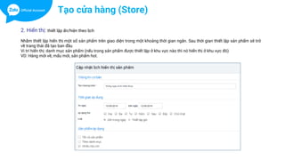 Tạo cửa hàng (Store)
2. Hiển thị: thiết lập ẩn/hiện theo lịch
Nhằm thiết lập hiển thị một số sản phẩm trên giao diện trong một khoảng thời gian ngắn. Sau thời gian thiết lập sản phẩm sẽ trở
về trang thái đã tạo ban đầu
Vi trí hiển thị: danh mục sản phẩm (nếu trong sản phẩm được thiết lập ở khu vực nào thì nó hiển thị ở khu vực đó)
VD: Hàng mới về, mẩu mới, sản phẩm hot.
 