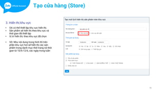 36
Tạo cửa hàng (Store)
3. Hiển thị khu vực
• OA có thể thiết lập khu vực hiển thị.
• Sản phẩm sẽ hiển thị theo khu vực và
thời gian đã thiết lập
• Vị trí hiển thị: theo khu vực đã chọn
• VD: Như nội dung trong hình thì trên
phần khu vực hot sẽ hiển thị các sản
phẩm trong danh mục thời trang nữ thời
gian từ 10/6-12/6, các ngày trong tuần
 