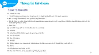 THÔNG TIN TÀI KHOẢN
1) Thông tin trang
• Tên Official Account: được chủ động thay đổi và duyệt lại nếu OA dưới 200 người quan tâm.
• Mã số trang: mỗi tài khoản khởi tạo sẽ có một mã số OA
• Mô tả: thông tin mô tả OA sẽ hiển thị trên giao diện khi người dùng tìm thấy trang (được chủ động thay đổi và duyệt lại nếu OA
dưới 200 người quan tâm)
• Danh mục
2) Link đến trang: (chỉ hỗ trợ link alias cho OA xác thực)
3) Hotline:
4) Lời chào: sẽ hiển thị khi người dùng mới quan tâm OA
5) Trả lời tự động
6) Địa điểm trang
7) Mã QR:
8) Bộ lọc từ khóa: cho phép admin nhập từ khóa để chặn comment có nội dung không muốn hiển thị
9) Menu
10) Số điện thoại xem trước tin tức
11) Nút XÓA TRANG : OA bị xóa sẽ không khôi phục lại được
39
Thông tin tài khoản
 