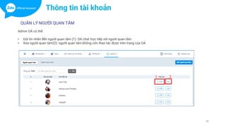 40
QUẢN LÝ NGƯỜI QUAN TÂM
Admin OA có thể:
• Gửi tin nhắn đến người quan tâm (1): OA chat trực tiếp với người quan tâm
• Xóa người quan tâm(2): người quan tâm không còn thao tác được trên trang của OA
Thông tin tài khoản
 