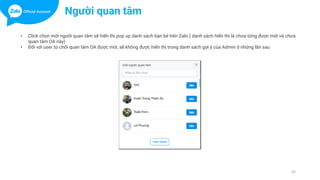 42
• Click chọn mời người quan tâm sẽ hiển thị pop up danh sách bạn bè trên Zalo ( danh sách hiển thị là chưa từng được mời và chưa
quan tâm OA này)
• Đối với user từ chối quan tâm OA được mời, sẽ không được hiển thị trong danh sách gợi ý của Admin ở những lần sau
Người quan tâm
 