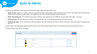 44
OA admin có thể thêm người quản trị tài khoản với các quyền tương ứng như sau:
• Quản trị viên: quyền cao nhất, có thể sử dụng tất cả chức năng quản lý Zalo Official Account và có thể khóa hoặc mở khóa OA.
Quyền này có thể kích quyền admin của người tạo OA, nên xem xét cẩn thận tránh bi mất OA.
• Nhân viên quảng cáo: Chỉ có thể sử dụng chức năng tự chạy quảng cáo cho Official Account trên Zalo (self – serving)
• Phân tích viên: Chỉ xem được các số liệu về thống kê, báo cáo trong trang quản lý Zalo Official Account
• Quản lý nội dung: Chỉ có thể gửi tin nhắn Broadcast, tạo các thiết lập cho OA, trả lời và tương tác với khách hàng và người quan
tâm OA
Sau khi được thiết lập quyền admin thì admin đó chỉ cần đăng nhập số điện thoai và mật khẩu Zalo của mình để quản trị OA.
Số admin được thêm tối đa 10 người.
Quản lý Admin
 