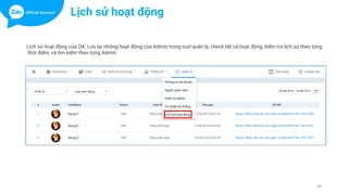 46
Lịch sử hoạt động
Lich sử hoạt động của OA: Lưu lại những hoạt động của Admin trong tool quản lý, check tất cả hoạt động, kiểm tra lịch sử theo từng
thời điểm, và tìm kiếm theo từng Admin
 