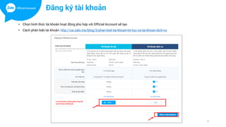 • Chọn hình thức tài khoản hoạt động phù hợp với Official Account sẽ tạo
• Cách phân biệt tài khoản: http://oa.zalo.me/blog/3/phan-biet-tai-khoan-tin-tuc-va-tai-khoan-dich-vu
6
Đăng ký tài khoản
 