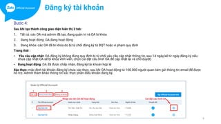 Bước 4:
Sau khi tạo thành công giao diện hiển thị 3 tab:
1. Tất cả: các OA mà admin đã tạo, đang quản trị và OA bi khóa
2. Đang hoạt động: OA đang hoạt động
3. Đang khóa: các OA đã bi khóa do bị từ chối đăng ký từ BQT hoặc vi phạm quy định
Trang thái :
• Yêu cầu cập nhật: OA đăng ký không đúng quy định bi từ chối yêu cầu cập nhật thông tin, sau 14 ngày kể từ ngày đăng ký nếu
chưa cập nhật OA sẽ bi khóa vĩnh viển, chọn cài đặt cấu hình OA để cập nhật lại và chờ duyệt)
• Đang hoạt động: OA đã được chấp nhận, đăng ký tài khoản hợp lệ
Xác thực: mặc định tài khoản đăng ký chưa xác thực, sau khi OA hoạt động từ 100.000 người quan tâm gửi thông tin email để được
hỗ trợ. Admin tham khảo thông tin xác thực phần điều khoản đăng ký.
8
Đăng ký tài khoản
 