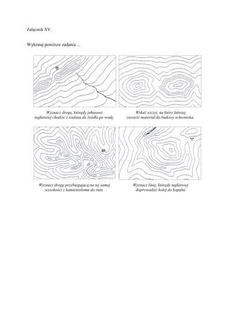 Załącznik XV.


Wykonaj poniższe zadania ...




           Wyznacz drogę, którędy juhasowi                 Wskaż szczyt, na który łatwiej
    najłatwiej chodzić z szałasu do źródła po wodę.   zawieźć materiał do budowy schroniska.




      Wyznacz drogę przebiegającą na tej samej           Wyznacz linię, którędy najłatwiej
         wysokości z kamieniołomu do ruin.                doprowadzić kolej do kopalni
 