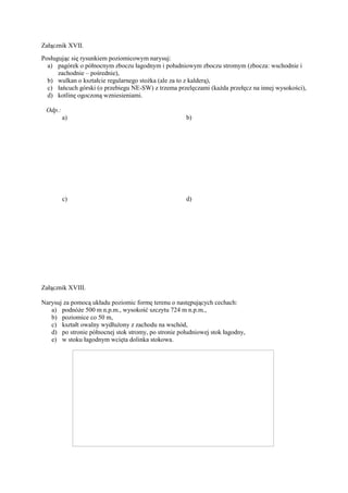 Załącznik XVII.
Posługując się rysunkiem poziomicowym narysuj:
  a) pagórek o północnym zboczu łagodnym i południowym zboczu stromym (zbocza: wschodnie i
      zachodnie – pośrednie),
  b) wulkan o kształcie regularnego stożka (ale za to z kalderą),
  c) łańcuch górski (o przebiegu NE-SW) z trzema przelęczami (każda przełęcz na innej wysokości),
  d) kotlinę ogoczoną wzniesieniami.

 Odp.:
         a)                                           b)




         c)                                           d)




Załącznik XVIII.

Narysuj za pomocą układu poziomic formę terenu o następujących cechach:
   a) podnóże 500 m n.p.m., wysokość szczytu 724 m n.p.m.,
   b) poziomice co 50 m,
   c) kształt owalny wydłużony z zachodu na wschód,
   d) po stronie północnej stok stromy, po stronie południowej stok łagodny,
   e) w stoku łagodnym wcięta dolinka stokowa.
 