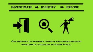 INVESTIGATE

IDENTIFY

EXPOSE

Our network of partners, identify and expose relevant
problematic situations in South Africa.

 