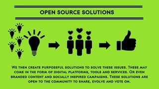 OPEN SOURCE SOLUTIONS

We then create purposeful solutions to solve these issues. These may
come in the form of digital platforms, tools and services. Or even
branded content and socially inspired campaigns. These solutions are
open to the community to share, evolve and vote on.

 