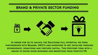 BRAND & PRIVATE SECTOR FUNDING

In order for us to unlock the ZAlutions full potential we form
partnerships with Brands, NGO’s and investors to get involved through
sponsorship, donations and venture capital. This provides them with a
means to doing good business and benefiting from positive PR.

 