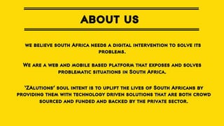 about us
we believe south Africa needs a digital intervention to solve its
problems.
We are a web and mobile based platform that exposes and solves
problematic situations in South Africa.
‘ZAlutions’ soul intent is to uplift the lives of South Africans by
providing them with technology driven solutions that are both crowd
sourced and funded and backed by the private sector.

 
