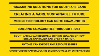 HUMANKIND SOLUTIONS FOR SOUTH AFRICANS

CREATING A MORE SUSTAINABLE FUTURE
MOBILE TECHNOLOGY CAN UNITE COMMUNITIES
BUILDING COMMUNITIES THROUGH TRUST
SOUTH AFRICA CAN BECOME A SHINING EXAMPLE OF HOW
SOCIAL CAPITALISM CAN UPLIFT A NATION.

ANYONE CAN EXPOSE AND RESOLVE ISSUES
CROWDFUNDING CAN UNLOCK THE ECONOMIC VALUE OF ENTREPRENEURS

 