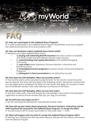 FAQ
Q1: How can I participate in the myWorld Share Program?
A: In order to participate in the myWorld Share Program, the Marketer must have accepted
the myWorld and Lyconet Terms and Conditions 2021.
Q2: How can Marketers collect myWorld Share Points (mSP)?
A: Marketers can collect myWorld Share Points...
	 •	by buying and redeeming Benefit Vouchers (the exact number of available 		
	 	 mSP will be visible during the Benefit Voucher order process).
	 •	by recommending new Loyalty Merchants to the myWorld Shopping
		Community
	 •	for past orders (down-payments, Discount Vouchers, mVouchers and
	 	 Benefit Vouchers)
	 •	by exchanging incentive programs (Customer Clouds, Infinity and Enterprise
	 	 Programs)
	 •	by taking part in future promotions (to be defined by Lyconet)
Q3: How does the mSP Multiplier affect my monthly orders?
A: The monthly orders will be calculated using the factor for the month in which the order
was first placed. This factor will also apply to the following months. Should the monthly order
be interrupted and re-completed, the factor for that month shall apply. An increase or reduc-
tion of the Benefit Voucher order value will have no influence on the factor.
Q4: How does the mSP Multiplier affect my one-time order?
A: One-time orders with a free mSP benefit are only possible in the month of the Marketer’s
registration as well as all even months (Feb, Apr, Jun, Aug, Oct and Dec).
Q5: Do mSP have any impact on SP+?
A: No, SP+ will always be allocated for every Benefit Voucher order.
Q6: How will my past orders (down-payments, Discount Vouchers, mVouchers and Be-
nefit Vouchers) be counted for the myWorld Share Program, if I accept the offer?
A: You will receive mSP for all your past orders (1 EUR order value = 1 mSP).
Q7: What will happen with my Units if I accept the myWorld Share Program offer?
A: Nothing! Your existing Units will stay where they are, and you will still receive commissions
from the Balance Program.
 