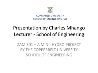 Presentation by Charles Mhango
Lecturer - School of Engineering
ZAM 301 – A MINI- HYDRO PROJECT
BY THE COPPERBELT UNIVERSITY
SCHOOL OF ENGINEERING
 