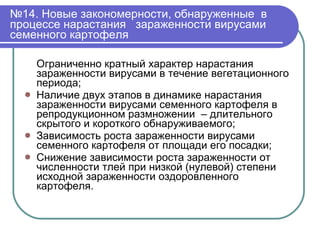 № 14. Новые закономерности, обнаруженные  в процессе нарастания  зараженности вирусами семенного картофеля Ограниченно кратный характер нарастания зараженности вирусами в течение вегетационного периода; Наличие двух этапов в динамике нарастания зараженности вирусами семенного картофеля в репродукционном размножении  – длительного скрытого и короткого обнаруживаемого; Зависимость роста зараженности вирусами семенного картофеля от площади его посадки; Снижение зависимости роста зараженности от численности тлей при низкой (нулевой) степени исходной зараженности оздоровленного картофеля.  