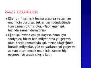  Eğer bir insan ışık hızına ulaşırsa ve zaman
onun için durursa, tekrar geri döndüğünde
tüm zaman bitmiş olur. –Tabii eğer ışık
hızında zaman duruyorsa-
 Eğer ışık hızına çok yaklaşırsa onun için
saniyeler, bizim için milyarlarca yıl geçmiş
olur. Ancak tamamıyla ışık hızına ulaştığında
burada milyonlar, yüz milyarlarca yıl geçer ve
zaman biter, ancak onun için zaman hiç
geçmez. Ve arada sıkışıp kalır.
 