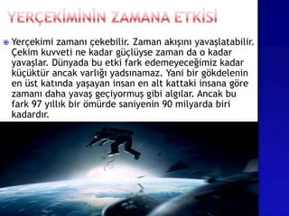  Yerçekimi zamanı çekebilir. Zaman akışını yavaşlatabilir.
Çekim kuvveti ne kadar güçlüyse zaman da o kadar
yavaşlar. Dünyada bu etki fark edemeyeceğimiz kadar
küçüktür ancak varlığı yadsınamaz. Yani bir gökdelenin
en üst katında yaşayan insan en alt kattaki insana göre
zamanı daha yavaş geçiyormuş gibi algılar. Ancak bu
fark 97 yıllık bir ömürde saniyenin 90 milyarda biri
kadardır.
 