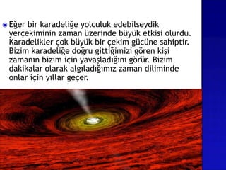  Eğer bir karadeliğe yolculuk edebilseydik
yerçekiminin zaman üzerinde büyük etkisi olurdu.
Karadelikler çok büyük bir çekim gücüne sahiptir.
Bizim karadeliğe doğru gittiğimizi gören kişi
zamanın bizim için yavaşladığını görür. Bizim
dakikalar olarak algıladığımız zaman diliminde
onlar için yıllar geçer.
 