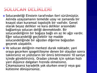  Solucandeliği Einstein tarafından ileri sürülmüştür.
Aslında uzayzamanın temelde uzay ve zamanda bir
kısayol olan kuramsal topolojik bir vasfıdır. Genel
olarak beyaz delikler ve kara delikler arasındaki
bağlantıya solucan deliği denmektedir. Bir
solucandeliğinin bir boğaza bağlı en az iki ağzı vardır.
Eğer solucandeliği geçilebilir ise madde
solucandeliğinde bir ağızdan diğerine boğazdan
geçerek ulaşabilir.
 Ve solucan deliğinin merkezi durak noktadır, yani
oraya geçerken spagettileşme denen bir olaydan sonra
takılırsınız ve yıldızların bir ömrü bitirmesini 10 saniye
içinde görebilirsiniz. Oradan çıkmak için ışıktan hızlı
yani düşünce dalgaları hızında olmalısınız.
Çıkamazsanız karadelik yok olurken enerji veya gaz
kütlesine dönüşürsünüz.
 