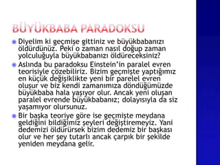  Diyelim ki geçmişe gittiniz ve büyükbabanızı
öldürdünüz. Peki o zaman nasıl doğup zaman
yolculuğuyla büyükbabanızı öldüreceksiniz?
 Aslında bu paradoksu Einstein’in paralel evren
teorisiyle çözebiliriz. Bizim geçmişte yaptığımız
en küçük değişiklikte yeni bir parelel evren
oluşur ve biz kendi zamanımıza döndüğümüzde
büyükbaba hala yaşıyor olur. Ancak yeni oluşan
paralel evrende büyükbabanız; dolayısıyla da siz
yaşamıyor olursunuz.
 Bir başka teoriye göre ise geçmişte meydana
geldiğini bildiğimiz şeyleri değiştiremeyiz. Yani
dedemizi öldürürsek bizim dedemiz bir başkası
olur ve her şey tutarlı ancak çarpık bir şekilde
yeniden meydana gelir.
 