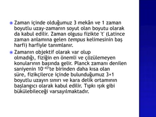  Zaman içinde olduğumuz 3 mekân ve 1 zaman
boyutlu uzay-zamanın soyut olan boyutu olarak
da kabul edilir. Zaman olgusu fizikte 't' (Latince
zaman anlamına gelen tempus kelimesinin baş
harfi) harfiyle tanımlanır.
 Zamanın objektif olarak var olup
olmadığı, fiziğin en önemli ve çözülemeyen
konularının başında gelir. Planck zamanı denilen
saniyenin 10−43'te birinden daha kısa olan
süre, fizikçilerce içinde bulunduğumuz 3+1
boyutlu uzayın sınırı ve kara delik ortamının
başlangıcı olarak kabul edilir. Tıpkı ışık gibi
bükülebileceği varsayılmaktadır.
 