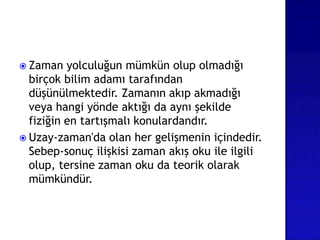  Zaman yolculuğun mümkün olup olmadığı
birçok bilim adamı tarafından
düşünülmektedir. Zamanın akıp akmadığı
veya hangi yönde aktığı da aynı şekilde
fiziğin en tartışmalı konulardandır.
 Uzay-zaman'da olan her gelişmenin içindedir.
Sebep-sonuç ilişkisi zaman akış oku ile ilgili
olup, tersine zaman oku da teorik olarak
mümkündür.
 