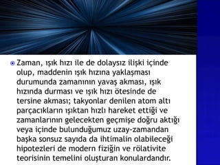  Zaman, ışık hızı ile de dolaysız ilişki içinde
olup, maddenin ışık hızına yaklaşması
durumunda zamanının yavaş akması, ışık
hızında durması ve ışık hızı ötesinde de
tersine akması; takyonlar denilen atom altı
parçacıkların ışıktan hızlı hareket ettiği ve
zamanlarının gelecekten geçmişe doğru aktığı
veya içinde bulunduğumuz uzay-zamandan
başka sonsuz sayıda da ihtimalin olabileceği
hipotezleri de modern fiziğin ve rölativite
teorisinin temelini oluşturan konulardandır.
 