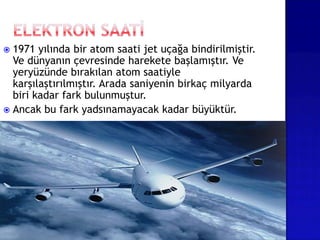  1971 yılında bir atom saati jet uçağa bindirilmiştir.
Ve dünyanın çevresinde harekete başlamıştır. Ve
yeryüzünde bırakılan atom saatiyle
karşılaştırılmıştır. Arada saniyenin birkaç milyarda
biri kadar fark bulunmuştur.
 Ancak bu fark yadsınamayacak kadar büyüktür.
 