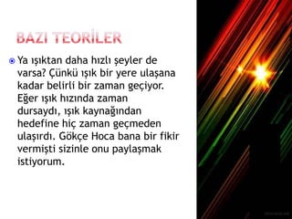  Ya ışıktan daha hızlı şeyler de
varsa? Çünkü ışık bir yere ulaşana
kadar belirli bir zaman geçiyor.
Eğer ışık hızında zaman
dursaydı, ışık kaynağından
hedefine hiç zaman geçmeden
ulaşırdı. Gökçe Hoca bana bir fikir
vermişti sizinle onu paylaşmak
istiyorum.
 