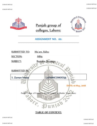 ZAMAN IMTIAZ:
ZAMAN IMTIAZ:
ZAMAN IMTIAZ:
ZAMAN IMTIAZ:
ZAMAN IMTIAZ:
ZAMAN IMTIAZ:
ZAMAN IMTIAZ:
ZAMAN IMTIAZ:
Punjab group of
colleges, Lahore:
ASSIGNMENT NO. 02:
SUBMITTED TO: Ma`am. Sidra:
SECTION: MB4:
SUBJECT: Business Strategy:
SUBMITTED BY:
1. Zaman Imtiaz L4F16MCOMOO35
DATE: 10 May, 2018
Punjab College of Commerce M.com Campus 2C Muslim Town Lahore:
TABLE OF CONTENT:
 