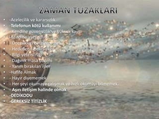 • -Acelecilik ve kararsızlık
• -Telefonun kötü kullanımı
• - Kendine güvensizlik ve yüksek kaygı
• -Kendine aşırı güven
• - Öncelikleri belirlememek
• - Hedeflerin belirsizliği
• - Bilgi yetersizliği
• - Dağınık masa düzeni
• - Yarım bırakılan işler
• -Hafife Almak
• - Hayır diyememek
• - Her şeyi okumaya çalışmak ve hızlı okumayı bilmemek.
• - Aşırı iletişim halinde olmak
• -DEDİKODU
• -GEREKSİZ TİTİZLİK
 