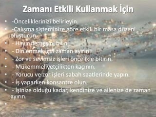 • -Önceliklerinizi belirleyin.
• -Çalışma sisteminize göre etkili bir masa düzeni
oluşturun.
• - Hayır demesini bilin.
• - Dinlenmek için zaman ayırın.
• - Zor ve sevimsiz işleri öncelikle bitirin.
• - Mükemmeliyetçilikten kaçının.
• - Yorucu ve zor işleri sabah saatlerinde yapın.
• - İş yaparken konsantre olun.
• - İşinize olduğu kadar, kendinize ve ailenize de zaman
ayırın.
•
 