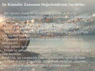 Şu Kimseler Zamanını Değerlendirmiş Sayılırlar:
· Bir öğrenci olarak bir eğitim programında okuyanlar,
· Evini geçindirmek, helalinden para kazanmak için çalışan hane
reisi,
· Hem yararlı bir iş ile hem de ibadetle meşgul olanlar,
· Kitap okuyanlar, yararlı sohbet yapanlar,
· Sıla-i rahim için, tarihi ve tabii yerleri ibret nazarı ile görmek
için seyahat edenler,
· Öğrenmek amaçlı TV izleyen, konferans, vaaz, sohbet vs
dinleyenler ,
· Aile fertleri ile oturup sohbet edenler,
· Evinin işi (temizlik, yemek yapma, çeşitli hizmetler) ile meşgul
olan bayanlar,
Emeklilik, işe yaramazlık yada iş göremezlik sebebi ile işten
çekilmek değildir Emekliliği, daha düşük tempo ile çalışmak
üzere yapılan iş değişikliği olarak görmek gerekir.
 
