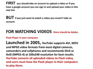 FIRST  you should take an account to upload a video or if you have a google account you can sign in and upload your video in this way too. BUT if you just want to watch a video you mustn’t take an account. FOR WATCHING VIDEOS  there should be Adobe Flash Player in your computer.Launched in 2005, YouTube supports AVI, MOV and MPEG video formats from most digital cameras, camcorders and cellphones and recommends DivX or XviD (MPEG-4) at 320x240 resolution for best results. YouTube converts all uploaded videos to Flash video, and users must have the Flash player in their computers to play them. 