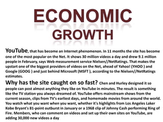 ECONOMICGROWTHYouTube, that has become an Internet phenomenon. In 11 months the site has become one of the most popular on the Net. It shows 30 million videos a day and drew 9.1 million people in February, says Web measurement service Nielsen//NetRatings. That makes the upstart one of the biggest providers of videos on the Net, ahead of Yahoo! (YHOO ) and Google (GOOG ) and just behind Microsoft (MSFT ), according to the Nielsen//NetRatings estimates.Why has the site caught on so fast? Chen and Hurley designed it so people can post almost anything they like on YouTube in minutes. The result is something like the TV station you always dreamed of. YouTube offers mainstream shows from the current season, clips from TV's earliest days, and homemade movies from around the world. You watch what you want when you want, whether it's highlights from Los Angeles Laker Kobe Bryant's 81-point outburst in January or a 1968 clip of Johnny Cash performing Ring of Fire.Members, who can comment on videos and set up their own sites on YouTube, are adding 30,000 new videos a day