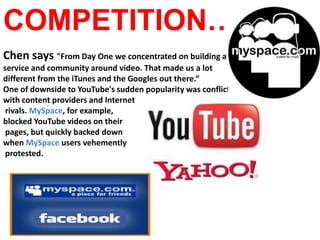 COMPETITION…Chen says "From Day One we concentrated on building a service and community around video. That made us a lot different from the iTunes and the Googles out there.“One of downside to YouTube's sudden popularity was conflict with content providers and Internet rivals. MySpace, for example, blocked YouTube videos on their pages, but quickly backed down when MySpace users vehemently protested.