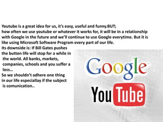 BUT…Youtube is a great idea for us, it’s easy, useful and funny.BUT; how often we use youtube or whatever it works for, it will be in a relationship with Google in the future and we’ll continue to use Google everytime. But it is like using Microsoft Software Program every part of our life.Its downside is: If Bill Gates pushes the button life will stop for a while in the world. All banks, markets, companies, schools and you suffer a loss…So we shouldn’t adhere one thing in our life especiallay if the subject is comunication..