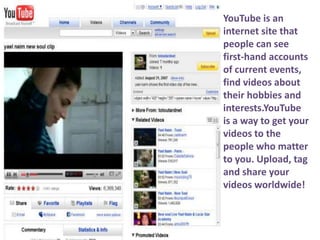 YouTube is an internet site thatpeople can see first-hand accounts of current events, find videos about their hobbies and interests.YouTube is a way to get your videos to the people who matter to you. Upload, tag and share your videos worldwide! 