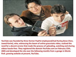 YouTube was founded by three former PayPal employees(Chad Hurley,Steve Chen, Jawed Karim), who, witnessing the boom of online grassroots video, realized the need for a decent service that made the process of uploading, watching and sharing videos hassle-free. They registered the domain YouTube.com on February 15th, 2005 and developed the site over the following months from a garage in Menlo Park. growing website at present, YouTube. 